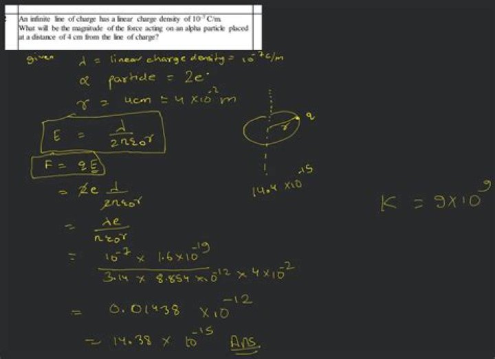 An infinite line of charge has a linear charge density of 10-7 c/m. What will be the magnitude of the force acting on an alpha particle placed at a distance of 4 cm from the line of charge? 